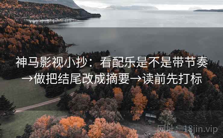 神马影视小抄：看配乐是不是带节奏→做把结尾改成摘要→读前先打标