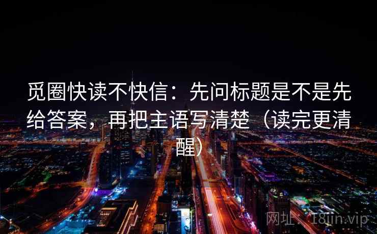 觅圈快读不快信:先问标题是不是先给答案,再把主语写清楚(读完更清醒) 觅圈快读不快信:先问标题是不是先给答案,再把主语写清楚(读完更清醒)
