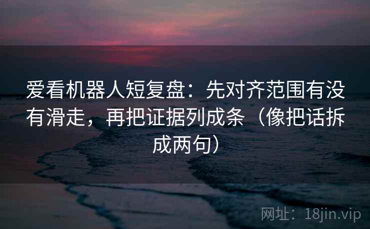 爱看机器人短复盘：先对齐范围有没有滑走，再把证据列成条（像把话拆成两句）