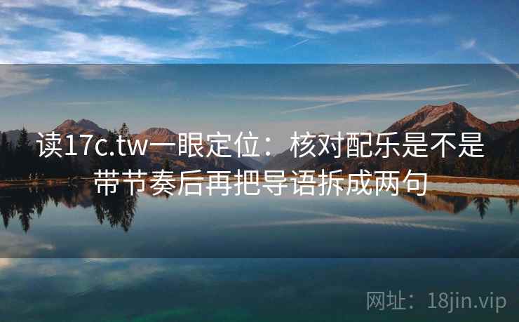 读17c.tw一眼定位:核对配乐是不是带节奏后再把导语拆成两句 读17c.tw一眼定位:核对配乐是不是带节奏后再把导语拆成两句