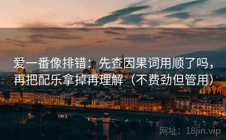 爱一番像排错：先查因果词用顺了吗，再把配乐拿掉再理解（不费劲但管用）