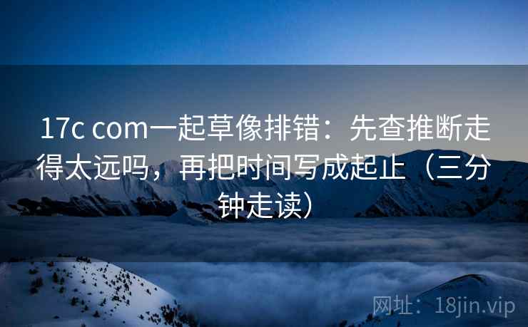 17c com一起草像排错：先查推断走得太远吗，再把时间写成起止（三分钟走读）