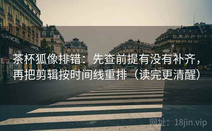 茶杯狐像排错：先查前提有没有补齐，再把剪辑按时间线重排（读完更清醒）