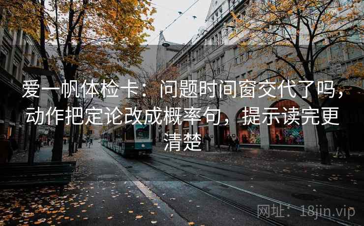 爱一帆体检卡：问题时间窗交代了吗，动作把定论改成概率句，提示读完更清楚