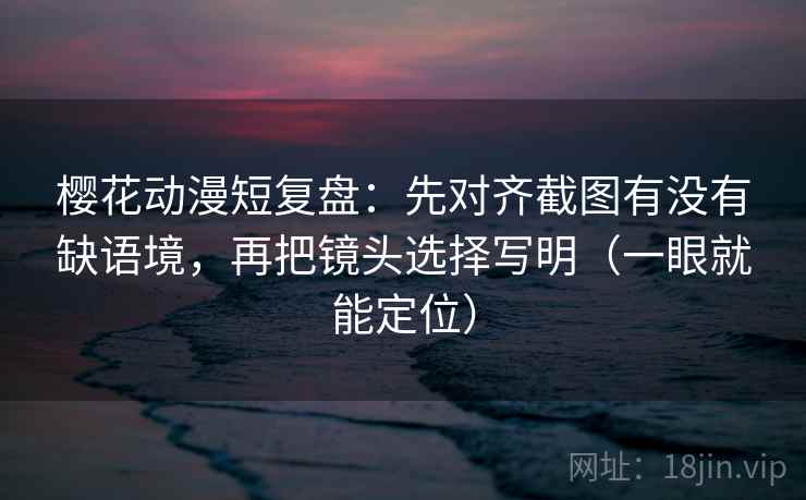 樱花动漫短复盘：先对齐截图有没有缺语境，再把镜头选择写明（一眼就能定位）