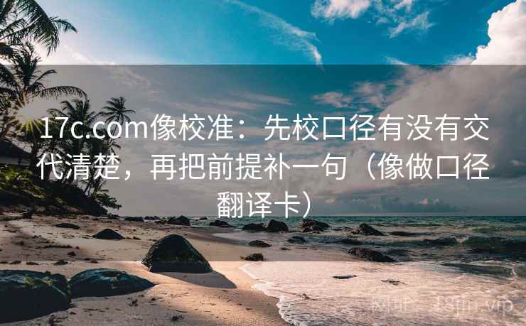 17c.com像校准：先校口径有没有交代清楚，再把前提补一句（像做口径翻译卡）