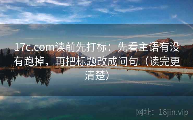 17c.com读前先打标：先看主语有没有跑掉，再把标题改成问句（读完更清楚）