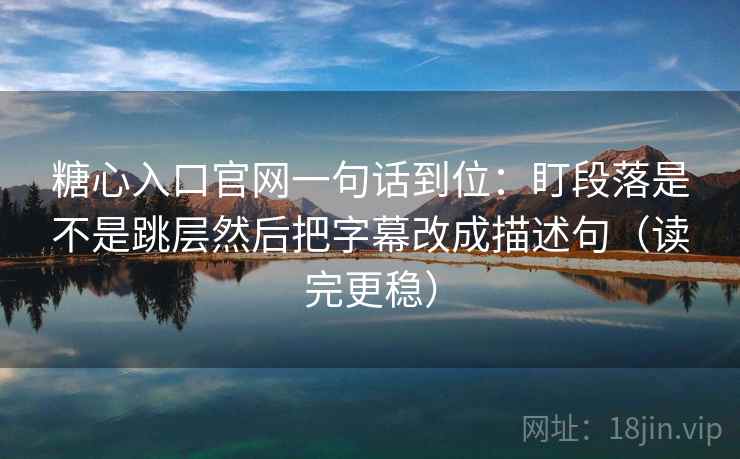 糖心入口官网一句话到位:盯段落是不是跳层然后把字幕改成描述句(读完更稳) 糖心入口官网一句话到位:盯段落是不是跳层然后把字幕改成描述句(读完更稳)