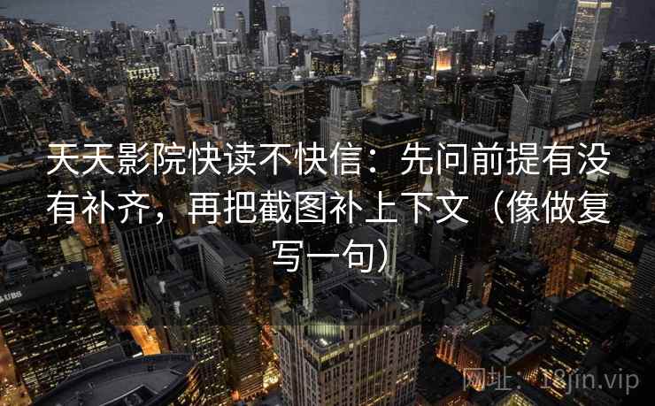 天天影院快读不快信：先问前提有没有补齐，再把截图补上下文（像做复写一句）