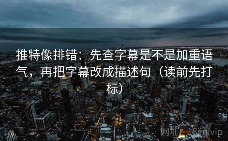 推特像排错：先查字幕是不是加重语气，再把字幕改成描述句（读前先打标）