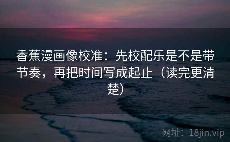 香蕉漫画像校准：先校配乐是不是带节奏，再把时间写成起止（读完更清楚）