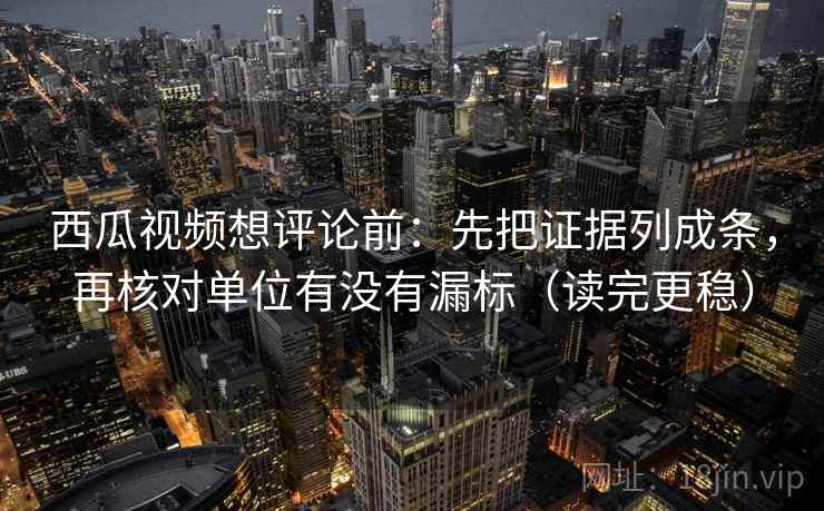 西瓜视频想评论前：先把证据列成条，再核对单位有没有漏标（读完更稳）