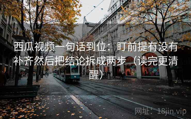 西瓜视频一句话到位：盯前提有没有补齐然后把结论拆成两步（读完更清醒）