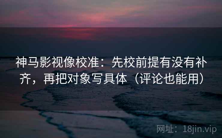 神马影视像校准：先校前提有没有补齐，再把对象写具体（评论也能用）