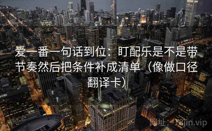 爱一番一句话到位：盯配乐是不是带节奏然后把条件补成清单（像做口径翻译卡）