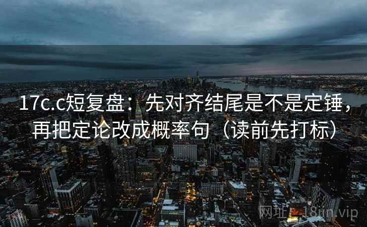 17c.c短复盘：先对齐结尾是不是定锤，再把定论改成概率句（读前先打标）