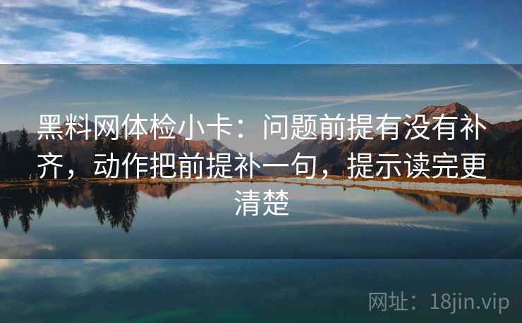 黑料网体检小卡：问题前提有没有补齐，动作把前提补一句，提示读完更清楚