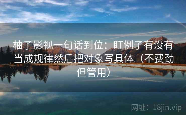 柚子影视一句话到位：盯例子有没有当成规律然后把对象写具体（不费劲但管用）