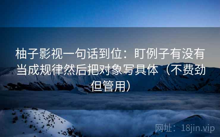 柚子影视一句话到位:盯例子有没有当成规律然后把对象写具体(不费劲但管用) 柚子影视一句话到位:盯例子有没有当成规律然后把对象写具体(不费劲但管用)