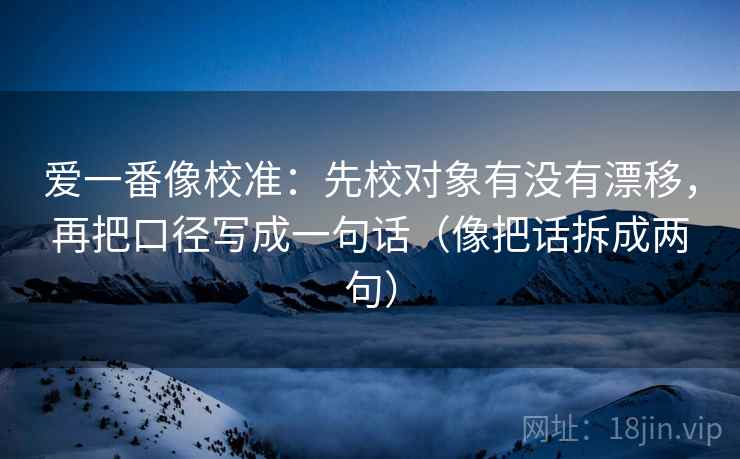 爱一番像校准:先校对象有没有漂移,再把口径写成一句话(像把话拆成两句) 爱一番像校准:先校对象有没有漂移,再把口径写成一句话(像把话拆成两句)