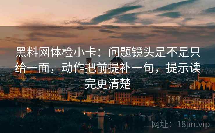 黑料网体检小卡：问题镜头是不是只给一面，动作把前提补一句，提示读完更清楚