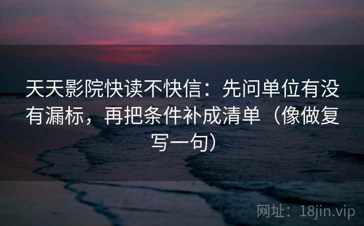 天天影院快读不快信：先问单位有没有漏标，再把条件补成清单（像做复写一句）