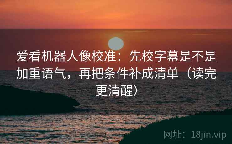 爱看机器人像校准：先校字幕是不是加重语气，再把条件补成清单（读完更清醒）