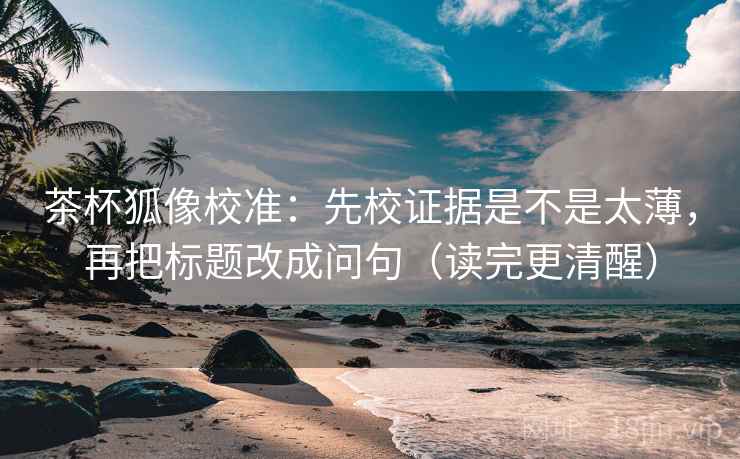 茶杯狐像校准：先校证据是不是太薄，再把标题改成问句（读完更清醒）
