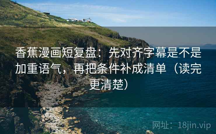 香蕉漫画短复盘：先对齐字幕是不是加重语气，再把条件补成清单（读完更清楚）