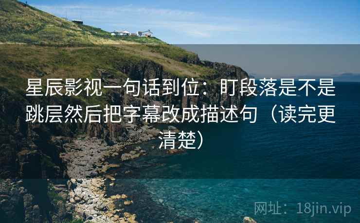 星辰影视一句话到位:盯段落是不是跳层然后把字幕改成描述句(读完更清楚) 星辰影视一句话到位:盯段落是不是跳层然后把字幕改成描述句(读完更清楚)