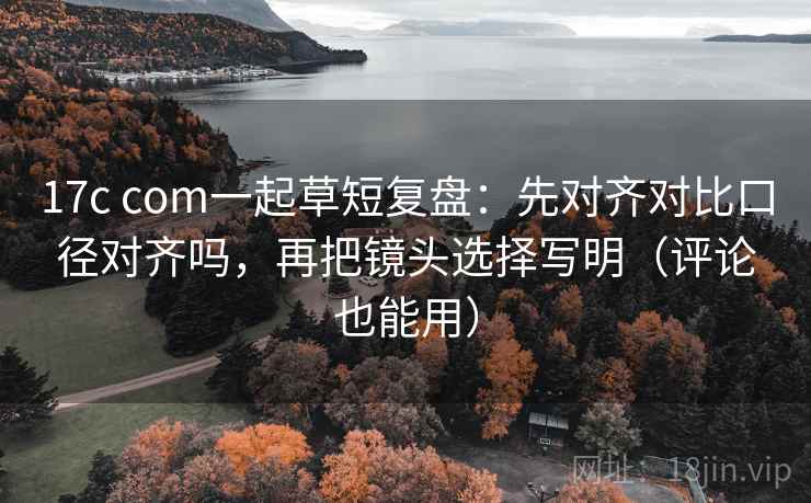 17c com一起草短复盘:先对齐对比口径对齐吗,再把镜头选择写明(评论也能用) 17c com一起草短复盘:先对齐对比口径对齐吗,再把镜头选择写明(评论也能用)