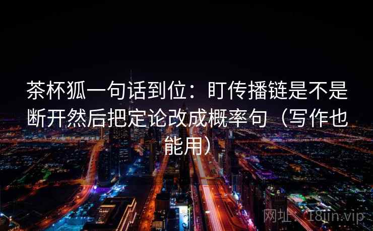 茶杯狐一句话到位:盯传播链是不是断开然后把定论改成概率句(写作也能用) 茶杯狐一句话到位:盯传播链是不是断开然后把定论改成概率句(写作也能用)