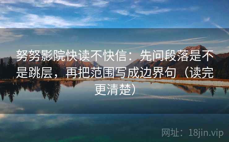 努努影院快读不快信:先问段落是不是跳层,再把范围写成边界句(读完更清楚) 努努影院快读不快信:先问段落是不是跳层,再把范围写成边界句(读完更清楚)