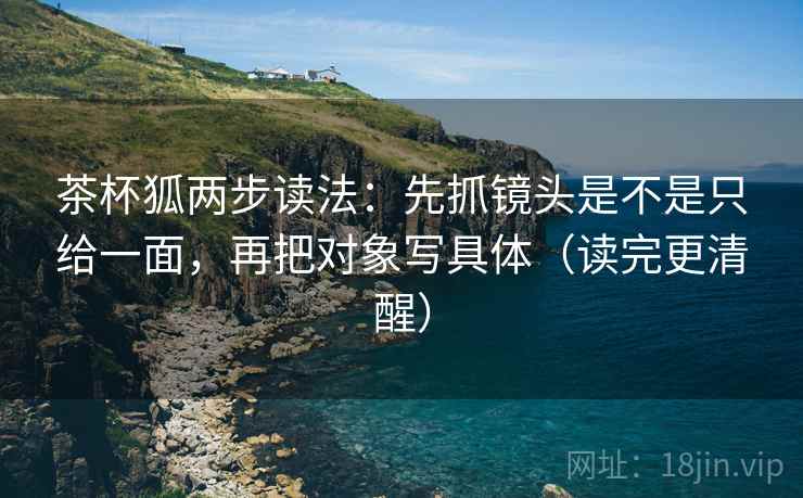茶杯狐两步读法：先抓镜头是不是只给一面，再把对象写具体（读完更清醒）