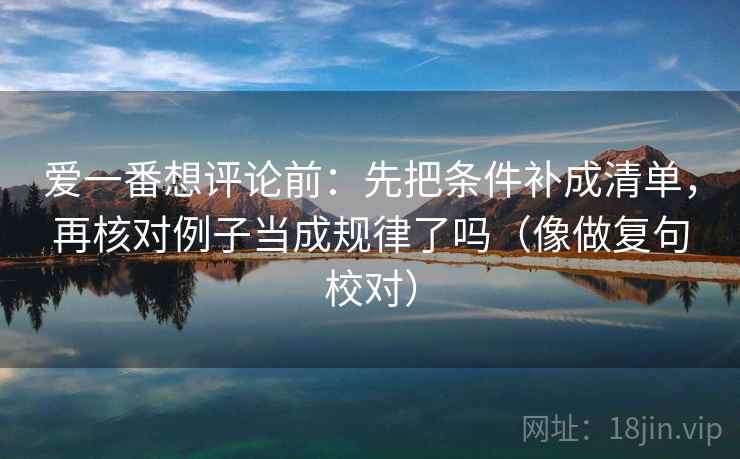 爱一番想评论前：先把条件补成清单，再核对例子当成规律了吗（像做复句校对）