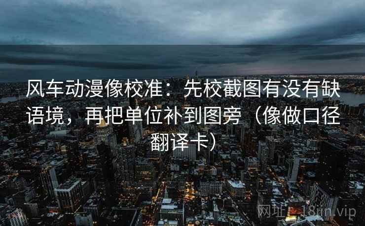 风车动漫像校准：先校截图有没有缺语境，再把单位补到图旁（像做口径翻译卡）