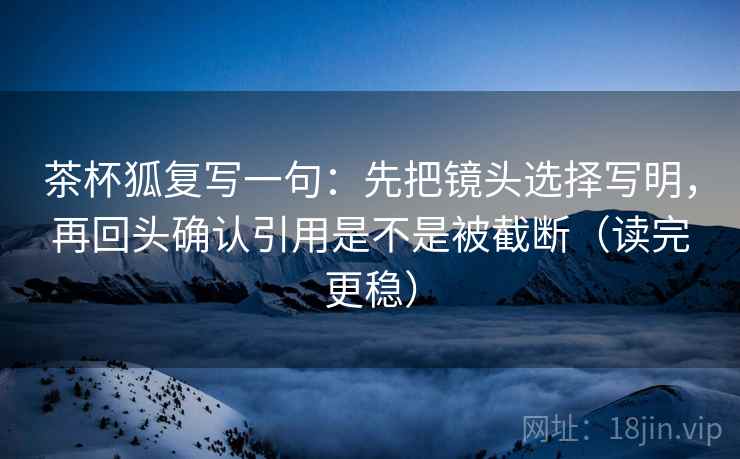 茶杯狐复写一句：先把镜头选择写明，再回头确认引用是不是被截断（读完更稳）